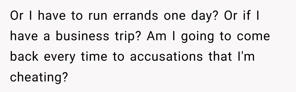 Or I have to run errands one day? Or if I have a business trip? Am I going to come back every time to accusations that I'm cheating?