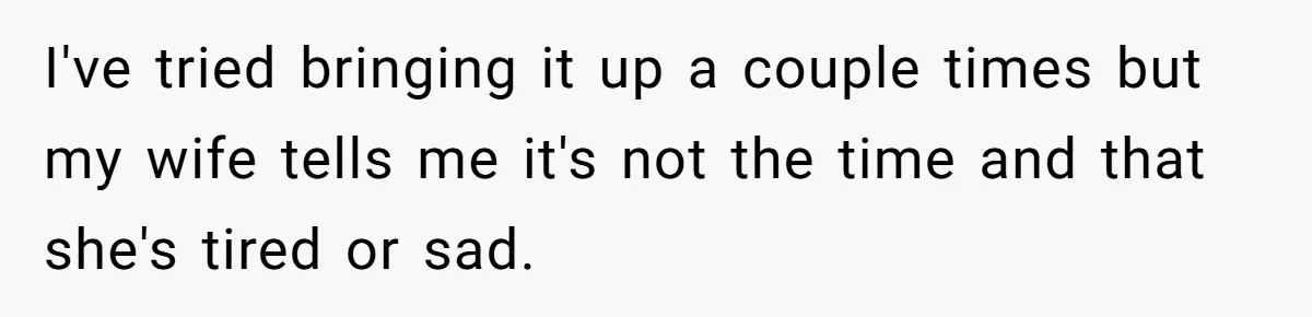 I've tried bringing it up a couple times but my wife tells me it's not the time and that she's tired or sad.