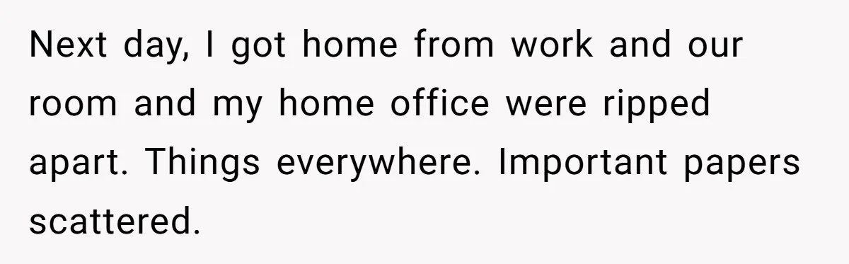 Next day, I got home from work and our room and my home office were ripped apart. Things everywhere. Important papers scattered.