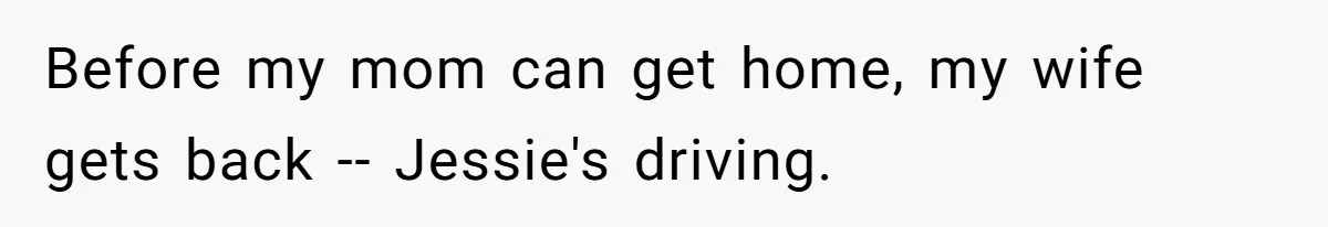 Before my mom can get home, my wife gets back -- Jessie's driving.