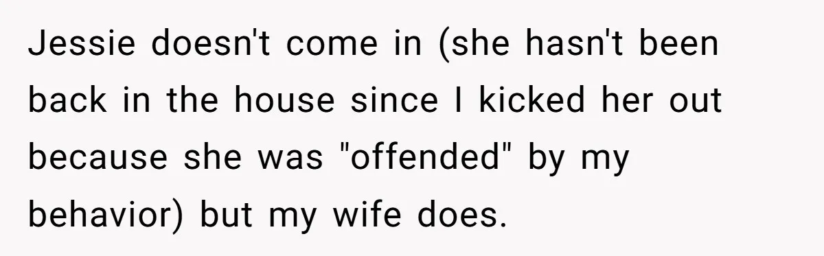 Jessie doesn't come in (she hasn't been back in the house since I kicked her out because she was "offended" by my behavior) but my wife does.