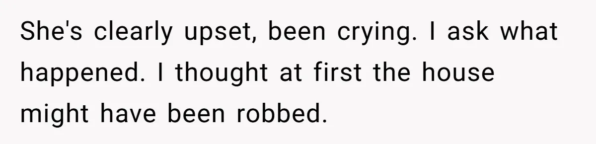 She's clearly upset, been crying. I ask what happened. I thought at first the house might have been robbed.