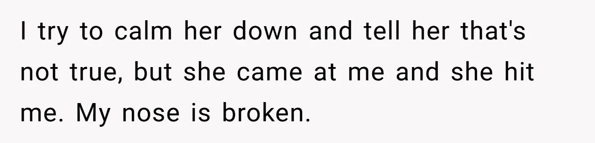 I try to calm her down and tell her that's not true, but she came at me and she hit me. My nose is broken.