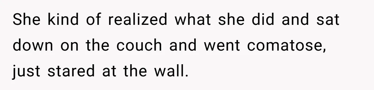 She kind of realized what she did and sat down on the couch and went comatose, just stared at the wall.