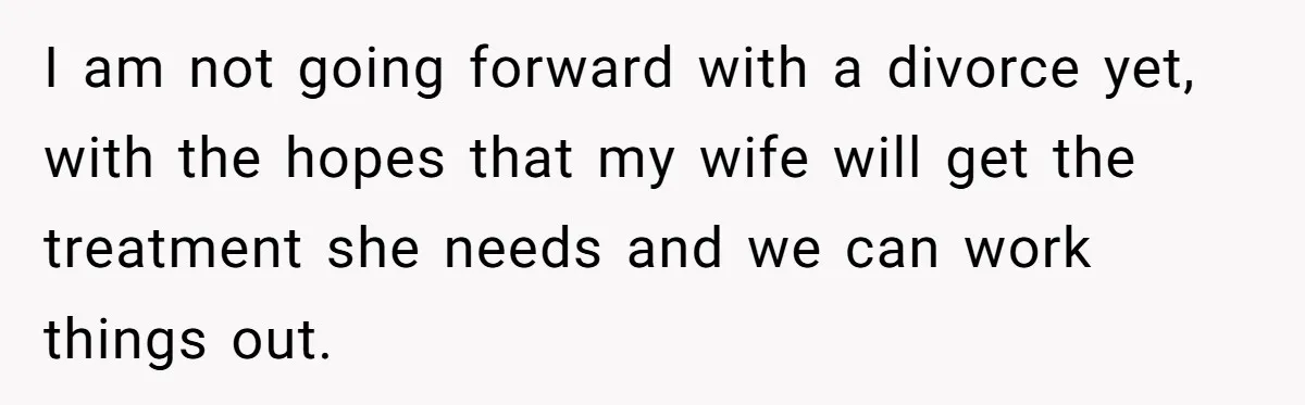 I am not going forward with a divorce yet, with the hopes that my wife will get the treatment she needs and we can work things out.
