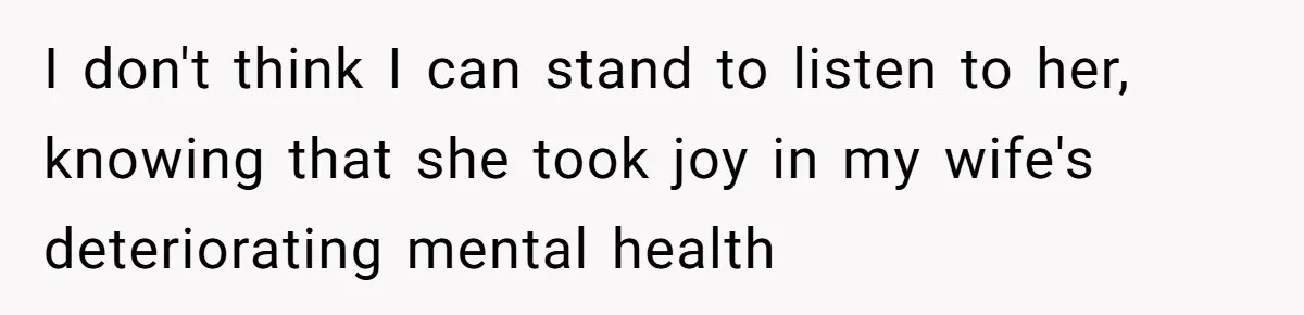 I don't think I can stand to listen to her, knowing that she took joy in my wife's deteriorating mental health