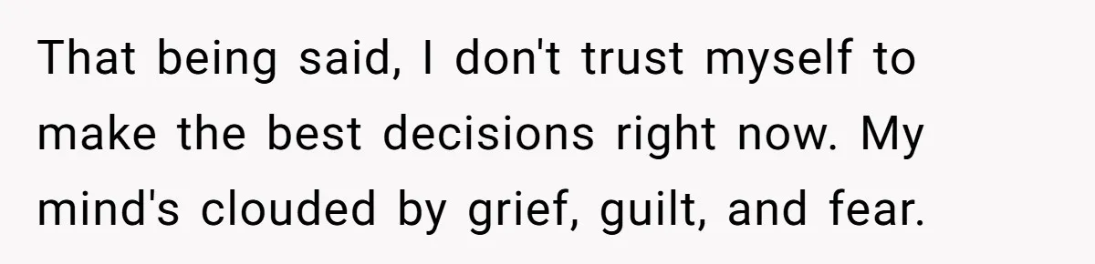 That being said, I don't trust myself to make the best decisions right now. My mind's clouded by grief, guilt, and fear.