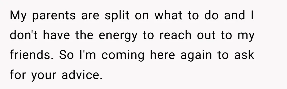 My parents are split on what to do and I don't have the energy to reach out to my friends. So I'm coming here again to ask for your advice.