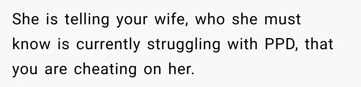 She is telling your wife, who she must know is currently struggling with PPD, that you are cheating on her.