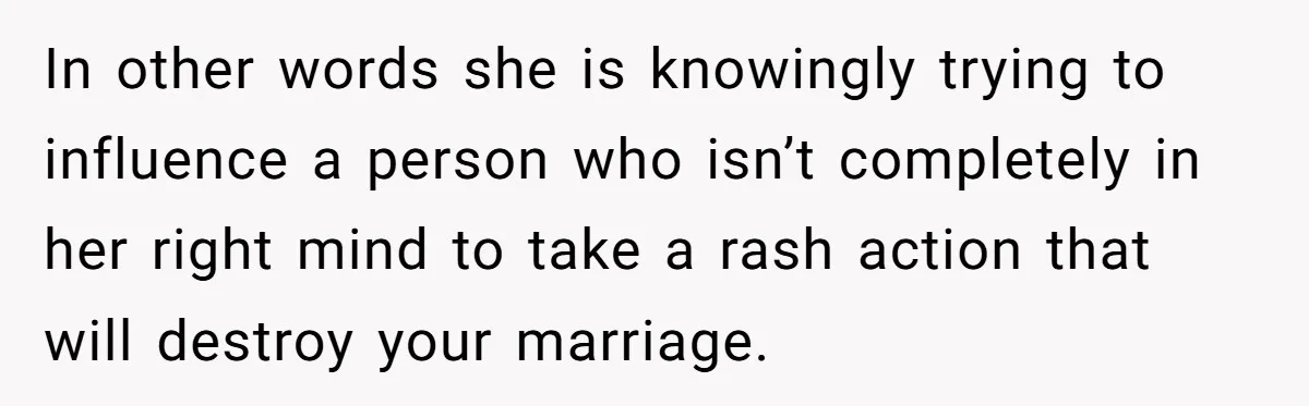 In other words she is knowingly trying to influence a person who isn’t completely in her right mind to take a rash action that will destroy your marriage.