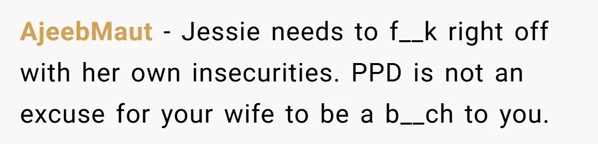 AjeebMaut − Jessie needs to f__k right off with her own insecurities. PPD is not an excuse for your wife to be a b__ch to you.