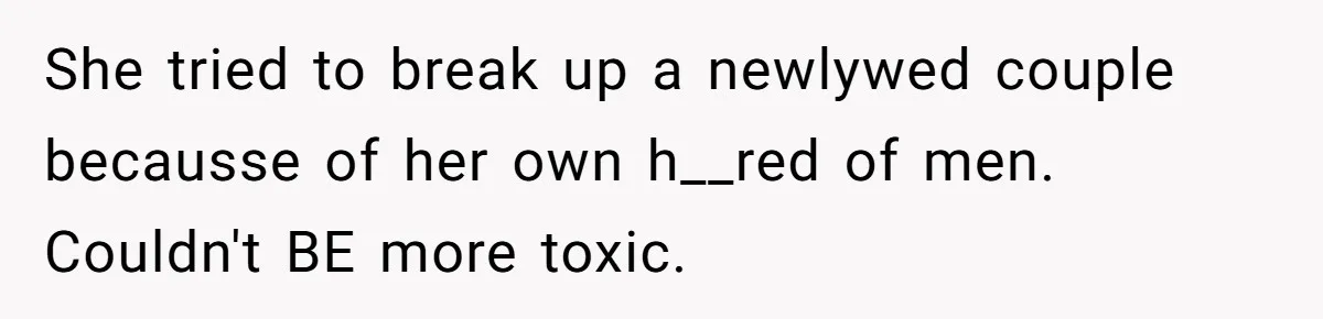 She tried to break up a newlywed couple becausse of her own h__red of men. Couldn't BE more toxic.