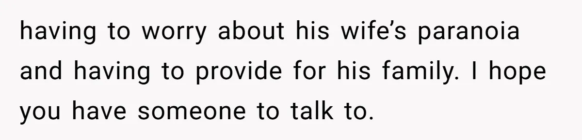 having to worry about his wife’s paranoia and having to provide for his family. I hope you have someone to talk to.
