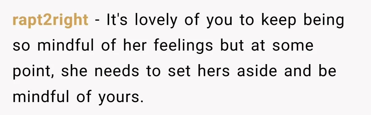 rapt2right − It's lovely of you to keep being so mindful of her feelings but at some point, she needs to set hers aside and be mindful of yours.