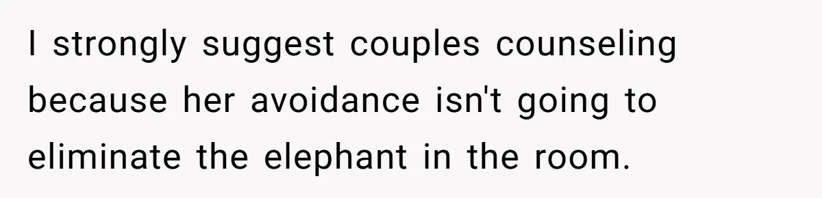 I strongly suggest couples counseling because her avoidance isn't going to eliminate the elephant in the room.