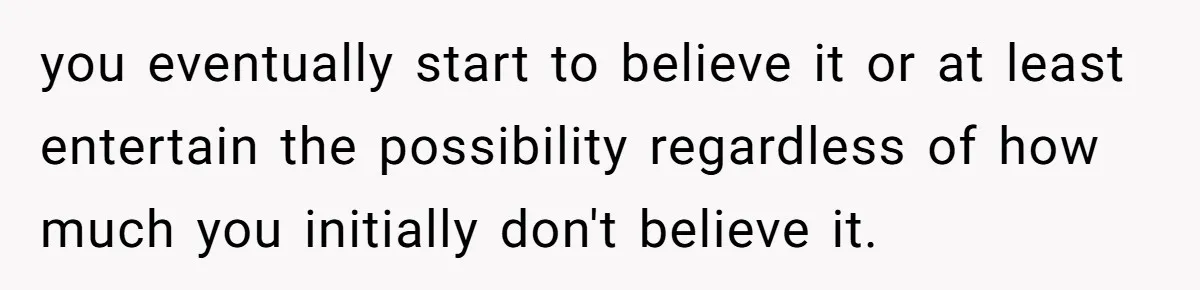 you eventually start to believe it or at least entertain the possibility regardless of how much you initially don't believe it.