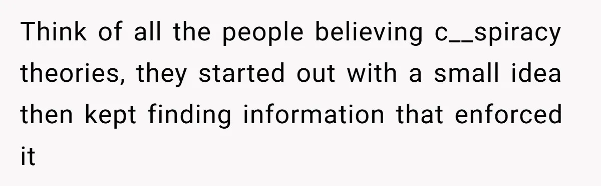 Think of all the people believing c__spiracy theories, they started out with a small idea then kept finding information that enforced it