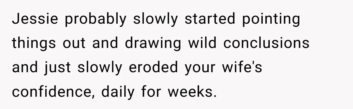 Jessie probably slowly started pointing things out and drawing wild conclusions and just slowly eroded your wife's confidence, daily for weeks.