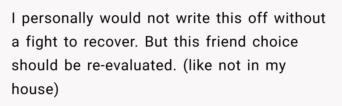 I personally would not write this off without a fight to recover. But this friend choice should be re-evaluated. (like not in my house)