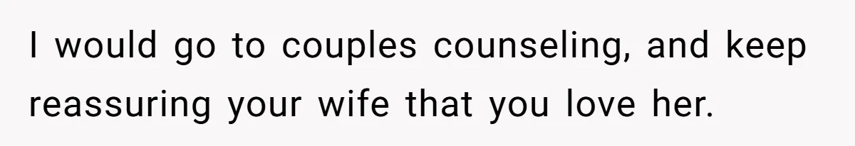 I would go to couples counseling, and keep reassuring your wife that you love her.