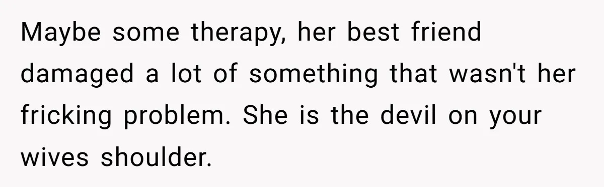 Maybe some therapy, her best friend damaged a lot of something that wasn't her fricking problem. She is the devil on your wives shoulder.