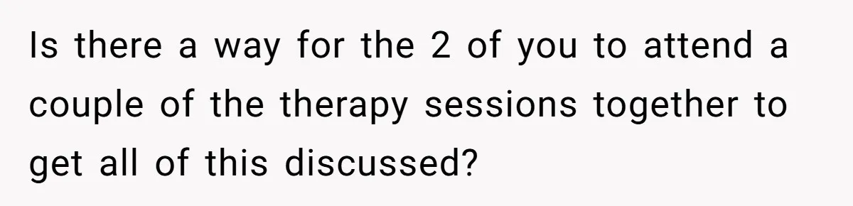 Is there a way for the 2 of you to attend a couple of the therapy sessions together to get all of this discussed?