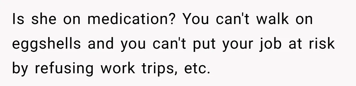 Is she on medication? You can't walk on eggshells and you can't put your job at risk by refusing work trips, etc.