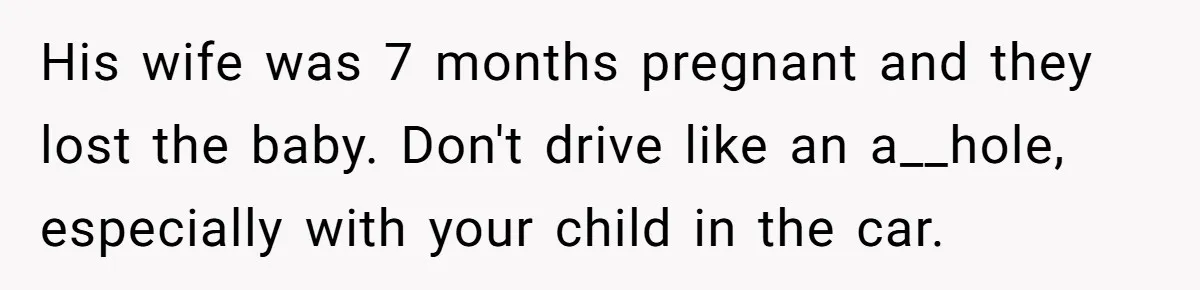 His wife was 7 months pregnant and they lost the baby. Don't drive like an a__hole, especially with your child in the car.
