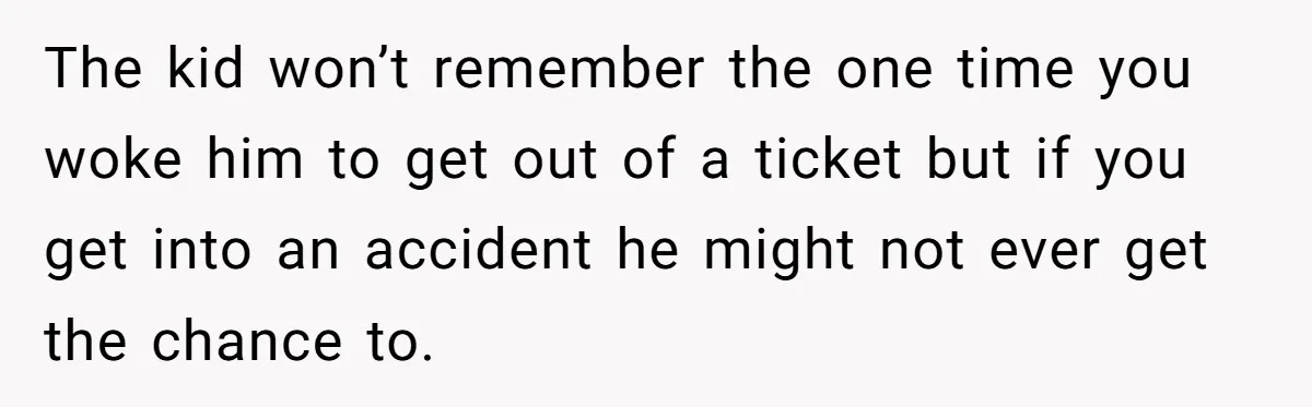 The kid won’t remember the one time you woke him to get out of a ticket but if you get into an accident he might not ever get the chance...