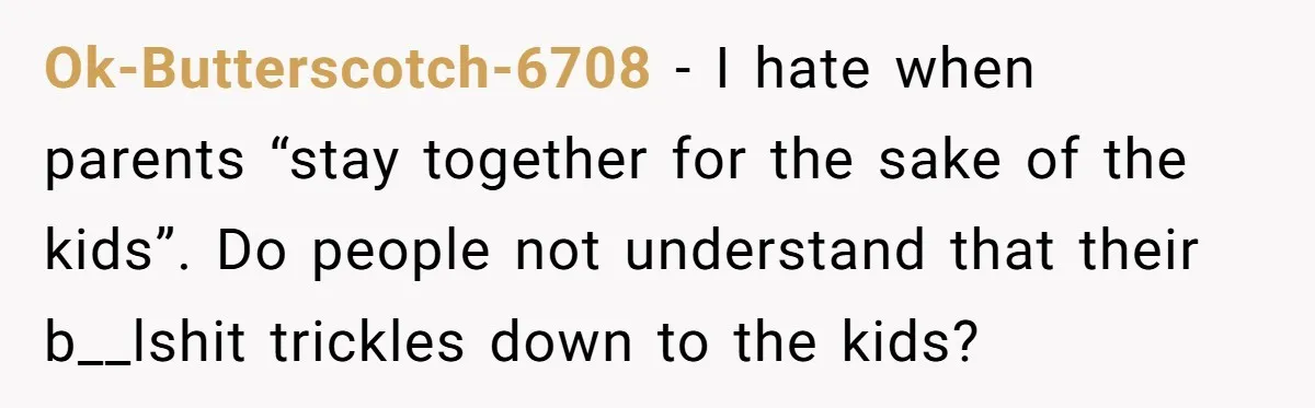 Ok-Butterscotch-6708 − I hate when parents “stay together for the sake of the kids”. Do people not understand that their b__lshit trickles down to the kids?