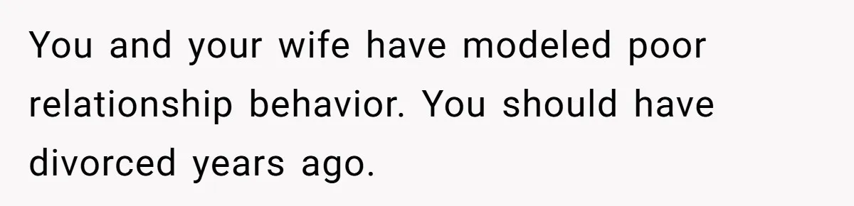 You and your wife have modeled poor relationship behavior. You should have divorced years ago.