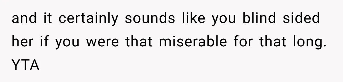 and it certainly sounds like you blind sided her if you were that miserable for that long. YTA