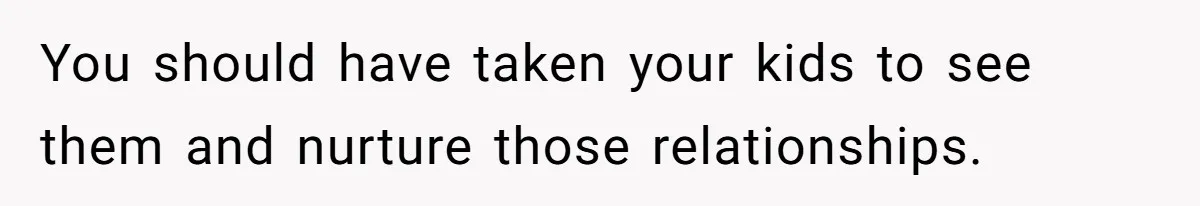 You should have taken your kids to see them and nurture those relationships.