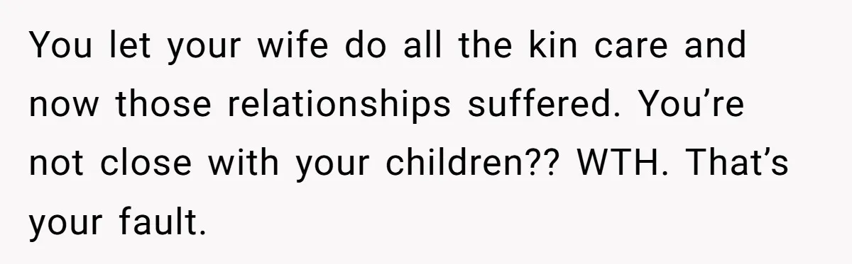 You let your wife do all the kin care and now those relationships suffered. You’re not close with your children?? WTH. That’s your fault.