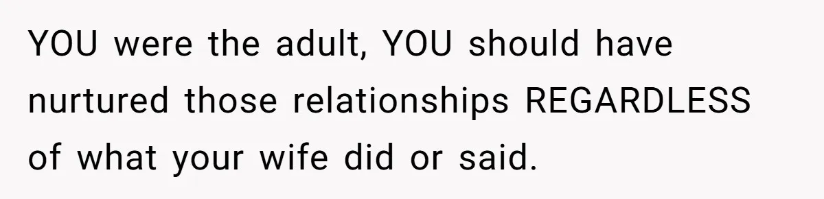 YOU were the adult, YOU should have nurtured those relationships REGARDLESS of what your wife did or said.