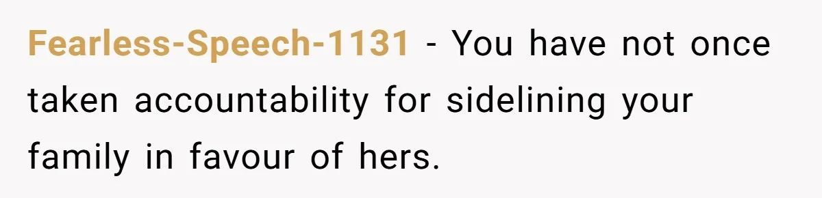 Fearless-Speech-1131 − You have not once taken accountability for sidelining your family in favour of hers.