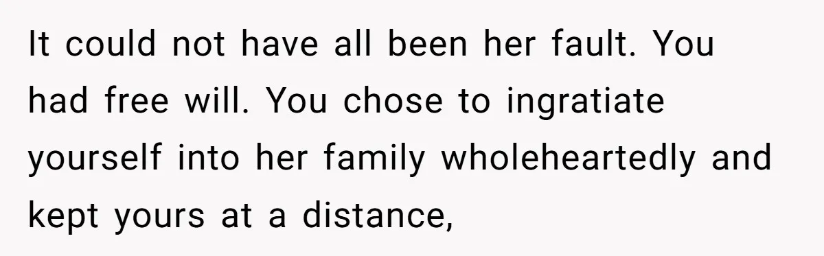 It could not have all been her fault. You had free will. You chose to ingratiate yourself into her family wholeheartedly and kept yours at a distance,