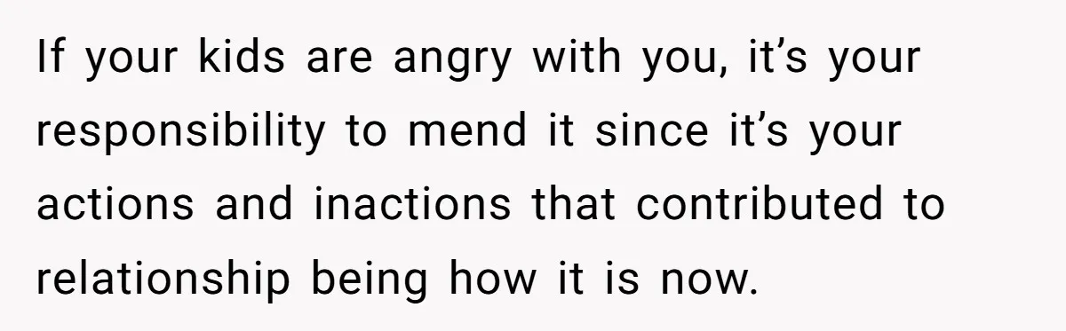 If your kids are angry with you, it’s your responsibility to mend it since it’s your actions and inactions that contributed to relationship being how it is now.