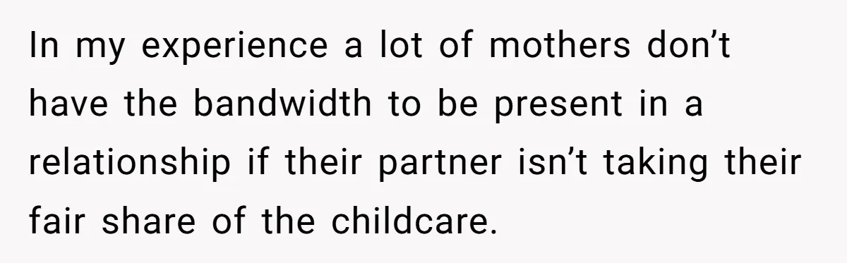 In my experience a lot of mothers don’t have the bandwidth to be present in a relationship if their partner isn’t taking their fair share of the childcare.