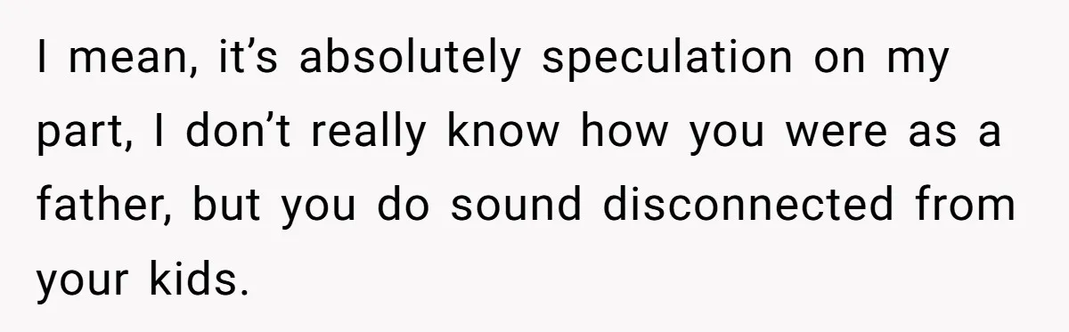 I mean, it’s absolutely speculation on my part, I don’t really know how you were as a father, but you do sound disconnected from your kids.