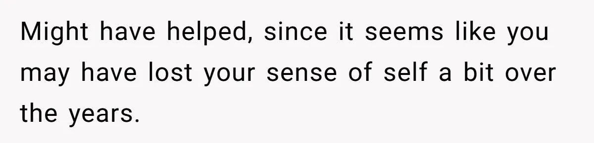 Might have helped, since it seems like you may have lost your sense of self a bit over the years.