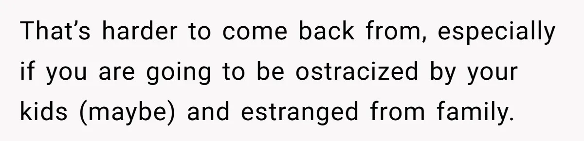 That’s harder to come back from, especially if you are going to be ostracized by your kids (maybe) and estranged from family.
