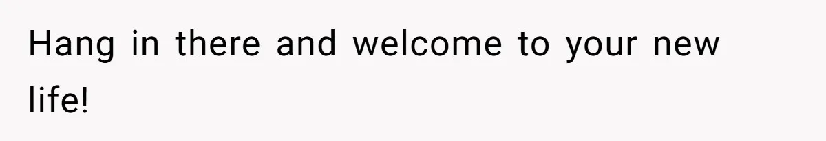 Hang in there and welcome to your new life!