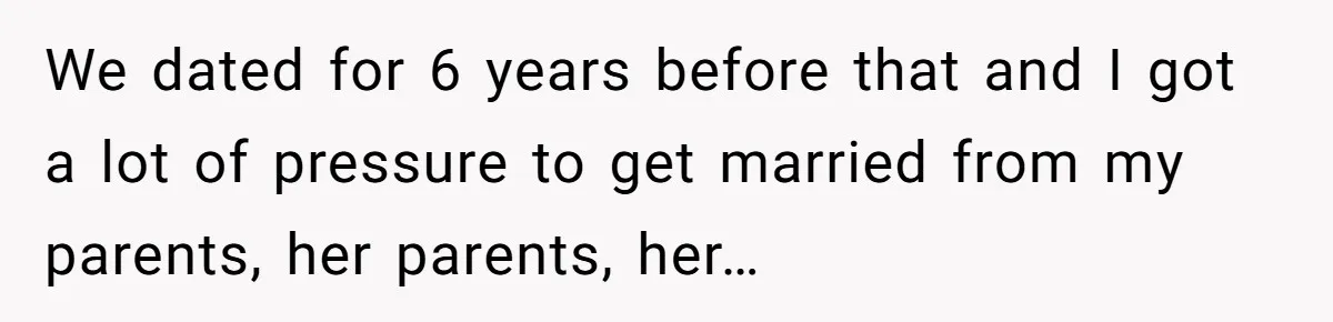 We dated for 6 years before that and I got a lot of pressure to get married from my parents, her parents, her…