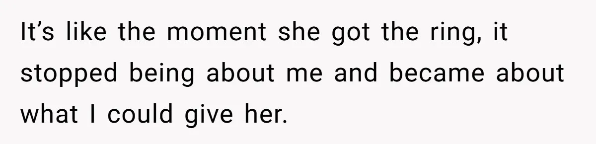 It’s like the moment she got the ring, it stopped being about me and became about what I could give her.
