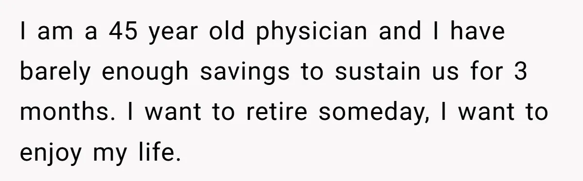 I am a 45 year old physician and I have barely enough savings to sustain us for 3 months. I want to retire someday, I want to enjoy my life.