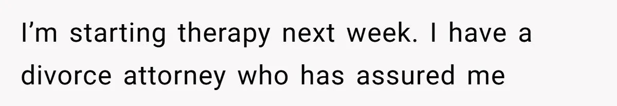 I’m starting therapy next week. I have a divorce attorney who has assured me