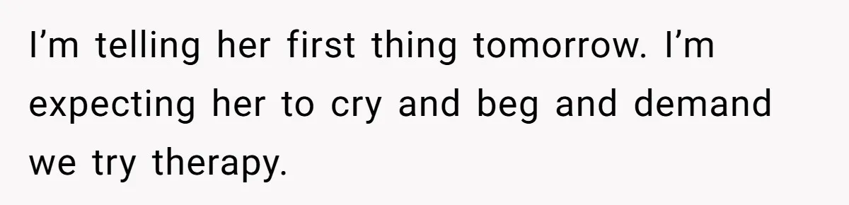 I’m telling her first thing tomorrow. I’m expecting her to cry and beg and demand we try therapy.