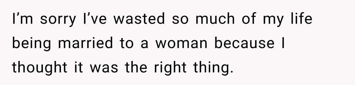 I’m sorry I’ve wasted so much of my life being married to a woman because I thought it was the right thing.