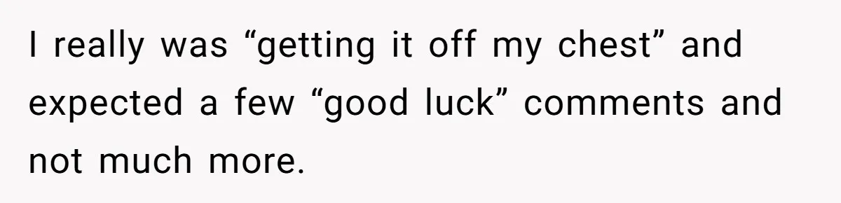 I really was “getting it off my chest” and expected a few “good luck” comments and not much more.